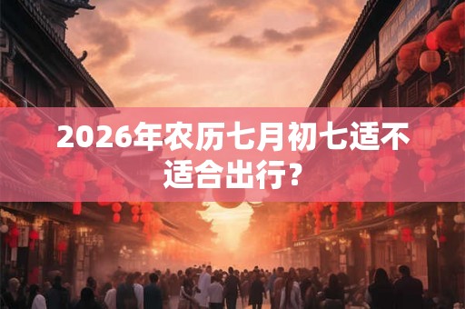 2026年农历七月初七适不适合出行? 2026年农历七月初七适不适合出行?