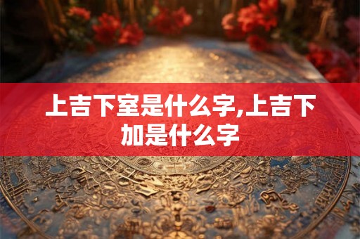 上吉下室是什么字,上吉下加是什么字 上吉下室是什么字,上吉下加是什么字