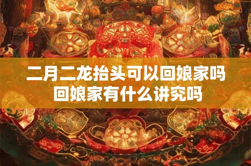 二月二龙抬头可以回娘家吗 回娘家有什么讲究吗