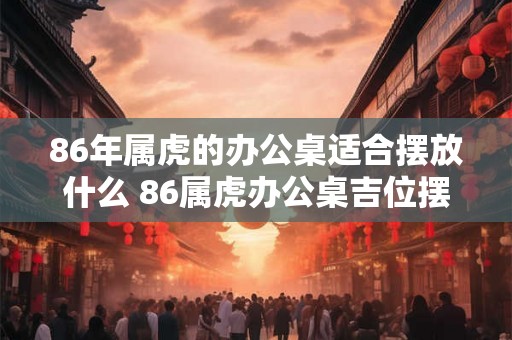 86年属虎的办公桌适合摆放什么 86属虎办公桌吉位摆放