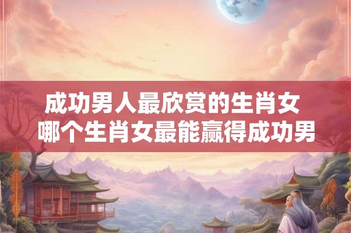 成功男人最欣赏的生肖女 哪个生肖女最能赢得成功男人青睐