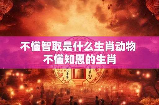 不懂智取是什么生肖动物 不懂知恩的生肖