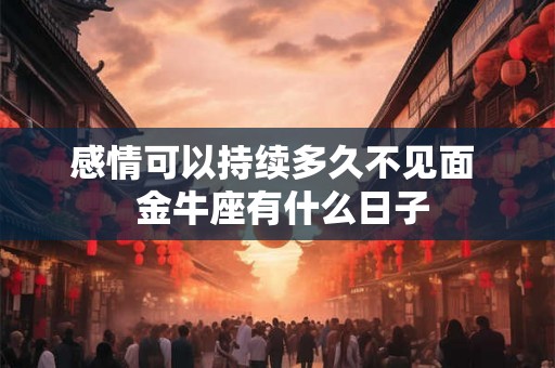 感情可以持续多久不见面 金牛座有什么日子 感情可以持续多久不见面 金牛座有什么日子