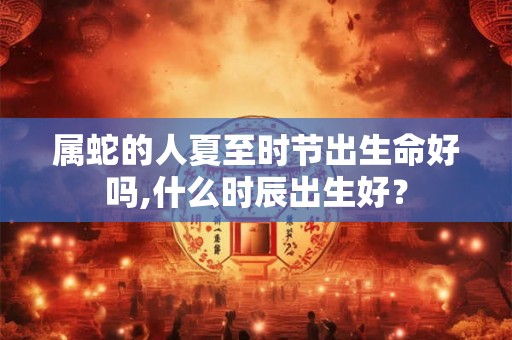 属蛇的人夏至时节出生命好吗,什么时辰出生好？