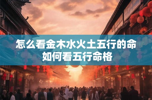 怎么看金木水火土五行的命 如何看五行命格 怎么看金木水火土五行的命 如何看五行命格