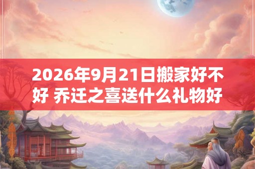 2026年9月21日搬家好不好 乔迁之喜送什么礼物好