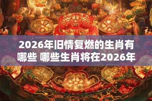 2026年旧情复燃的生肖有哪些 哪些生肖将在2026年重燃旧情 2026年旧情复燃的生肖有哪些 哪些生肖将在2026年重燃旧情