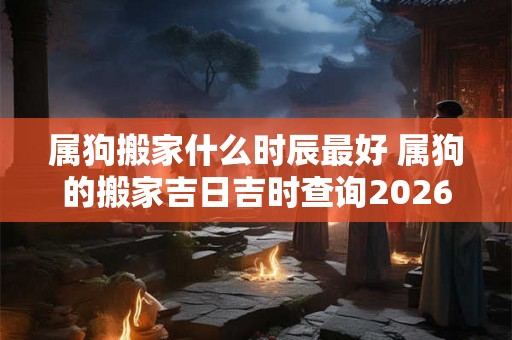 属狗搬家什么时辰最好 属狗的搬家吉日吉时查询2026年