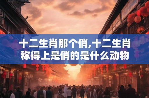 十二生肖那个俏,十二生肖称得上是俏的是什么动物 十二生肖那个俏,十二生肖称得上是俏的是什么动物