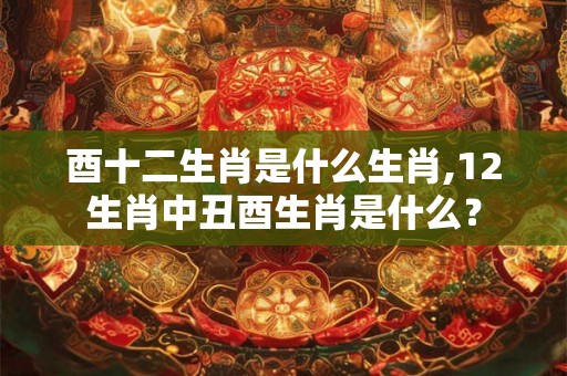 酉十二生肖是什么生肖,12生肖中丑酉生肖是什么? 酉十二生肖是什么生肖,12生肖中丑酉生肖是什么?