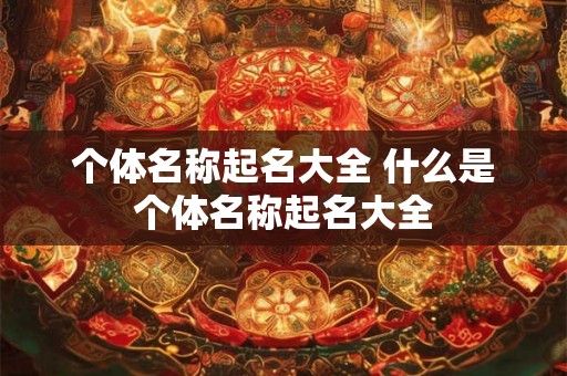 个体名称起名大全 什么是个体名称起名大全 个体名称起名大全 什么是个体名称起名大全