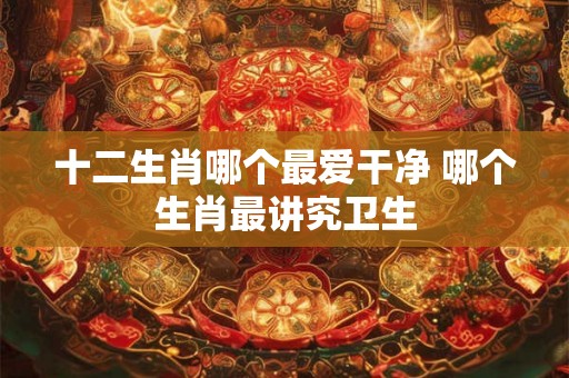 十二生肖哪个最爱干净 哪个生肖最讲究卫生