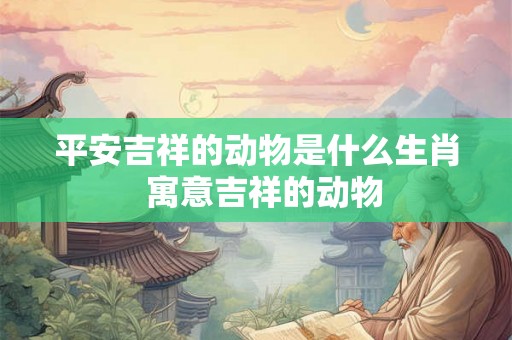平安吉祥的动物是什么生肖  寓意吉祥的动物