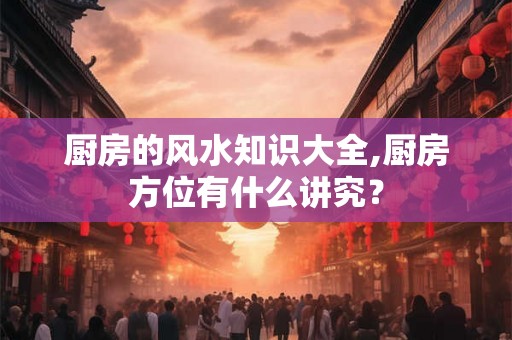 厨房的风水知识大全,厨房方位有什么讲究? 厨房的风水知识大全,厨房方位有什么讲究?