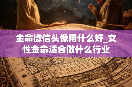 金命微信头像用什么好_女性金命适合做什么行业 金命微信头像用什么好_女性金命适合做什么行业