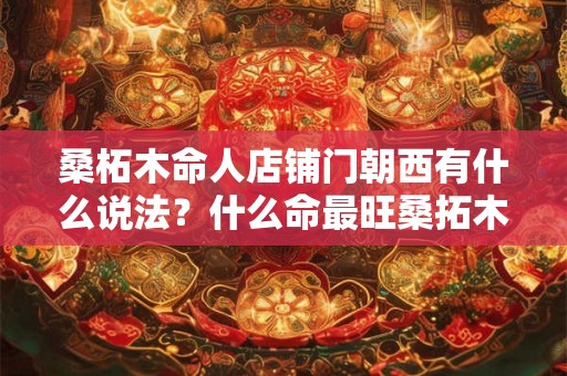 桑柘木命人店铺门朝西有什么说法？什么命最旺桑拓木？