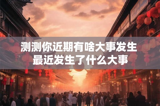 测测你近期有啥大事发生 最近发生了什么大事