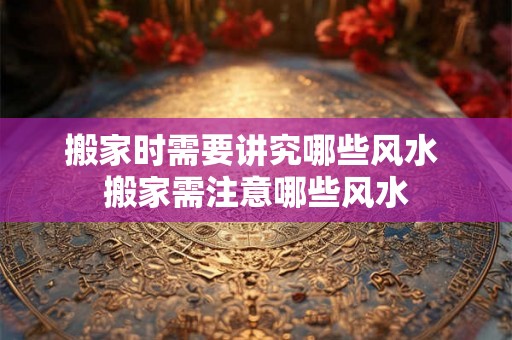 搬家时需要讲究哪些风水 搬家需注意哪些风水 搬家时需要讲究哪些风水 搬家需注意哪些风水