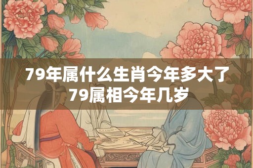 79年属什么生肖今年多大了 79属相今年几岁
