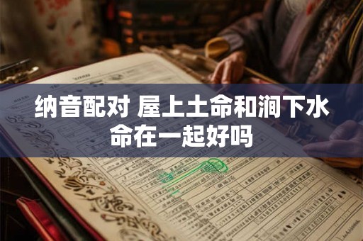 纳音配对 屋上土命和涧下水命在一起好吗 纳音配对 屋上土命和涧下水命在一起好吗