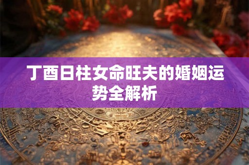 丁酉日柱女命旺夫的婚姻运势全解析
