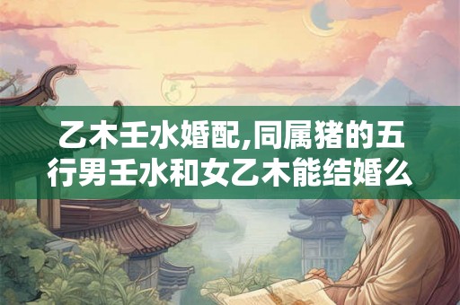 乙木壬水婚配,同属猪的五行男壬水和女乙木能结婚么