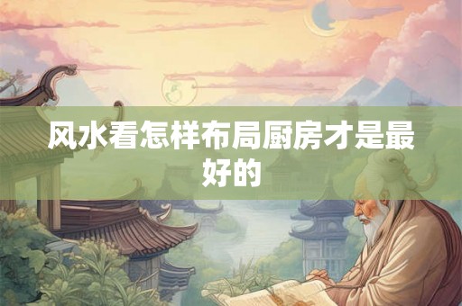 风水看怎样布局厨房才是最好的 风水看怎样布局厨房才是最好的