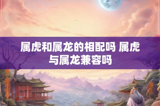 属虎和属龙的相配吗 属虎与属龙兼容吗