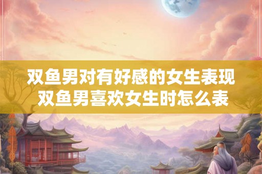 双鱼男对有好感的女生表现 双鱼男喜欢女生时怎么表现