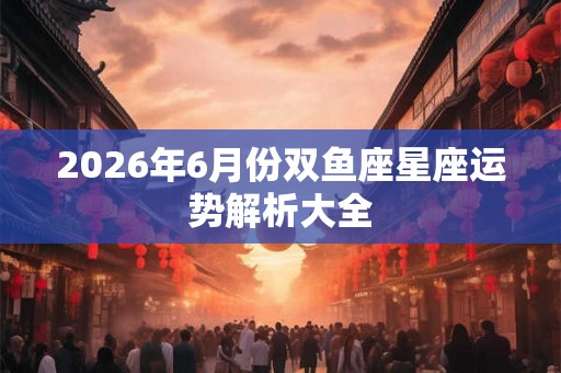 2026年6月份双鱼座星座运势解析大全