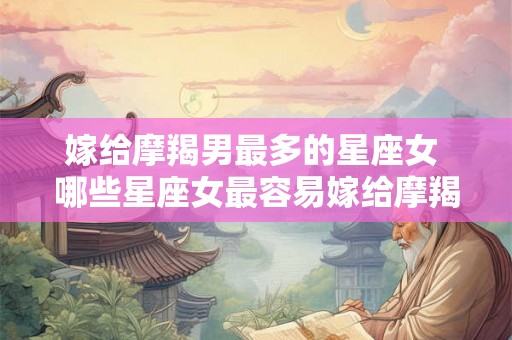嫁给摩羯男最多的星座女 哪些星座女最容易嫁给摩羯男