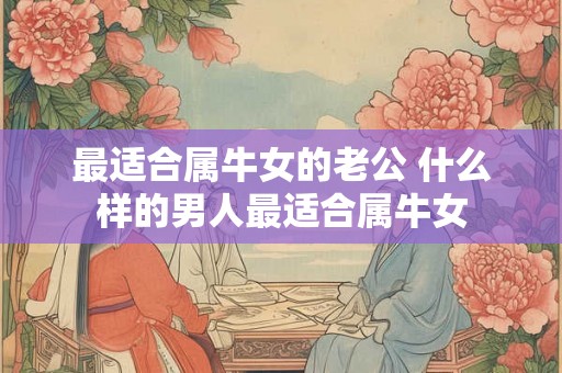最适合属牛女的老公 什么样的男人最适合属牛女 最适合属牛女的老公 什么样的男人最适合属牛女