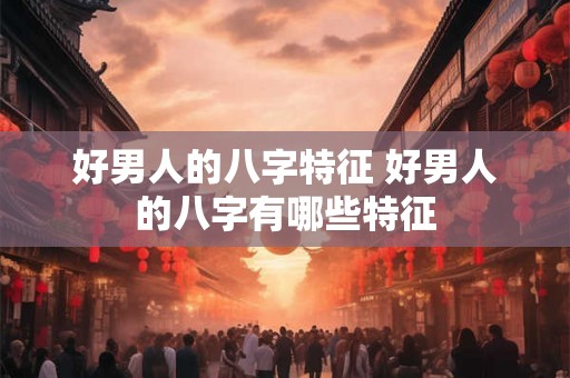 好男人的八字特征 好男人的八字有哪些特征