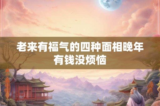 老来有福气的四种面相晚年有钱没烦恼