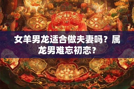 女羊男龙适合做夫妻吗？属龙男难忘初恋？
