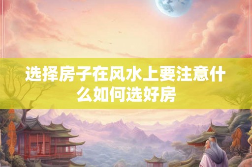 选择房子在风水上要注意什么如何选好房