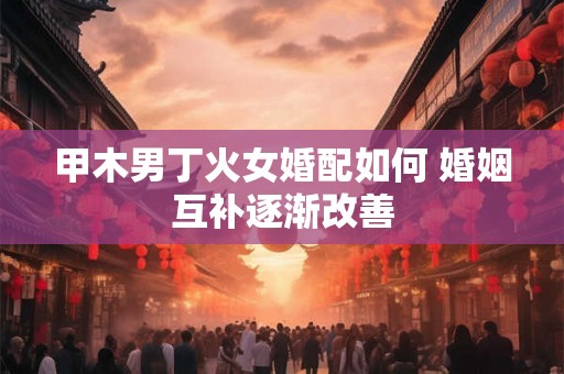 甲木男丁火女婚配如何 婚姻互补逐渐改善