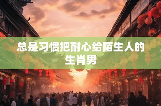 总是习惯把耐心给陌生人的生肖男