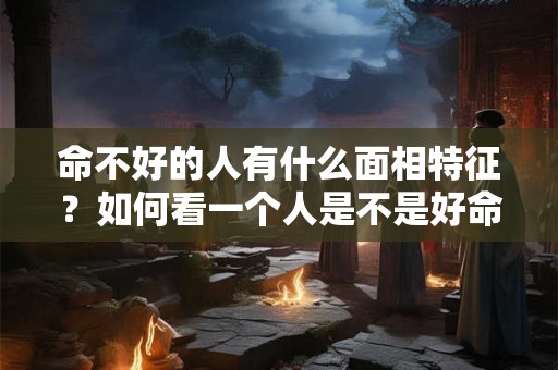 命不好的人有什么面相特征？如何看一个人是不是好命？