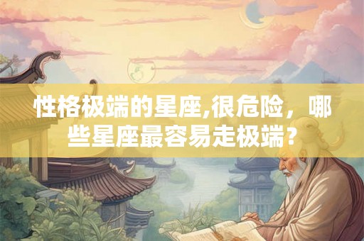 性格极端的星座,很危险,哪些星座最容易走极端? 性格极端的星座,很危险,哪些星座最容易走极端?