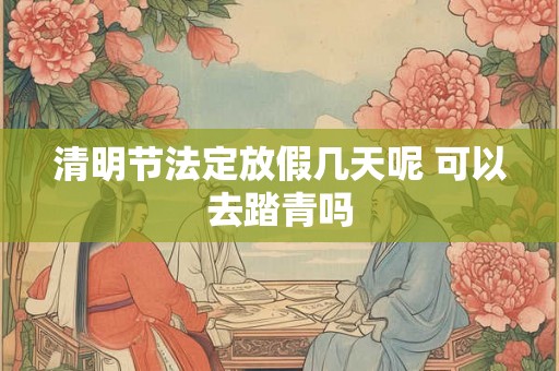 清明节法定放假几天呢 可以去踏青吗