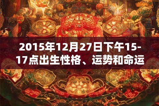 2015年12月27日下午15-17点出生性格、运势和命运