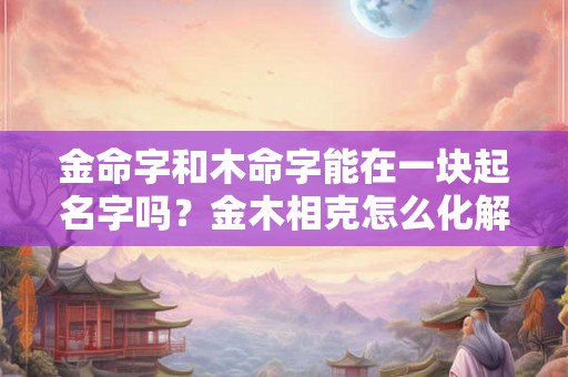 金命字和木命字能在一块起名字吗?金木相克怎么化解? 金命字和木命字能在一块起名字吗?金木相克怎么化解?