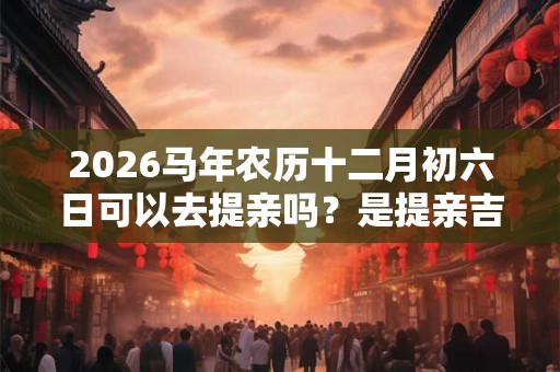 2026马年农历十二月初六日可以去提亲吗？是提亲吉日吗