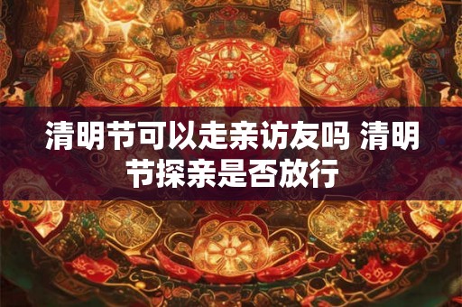 清明节可以走亲访友吗 清明节探亲是否放行