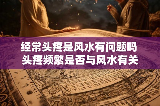 经常头疼是风水有问题吗 头疼频繁是否与风水有关 经常头疼是风水有问题吗 头疼频繁是否与风水有关
