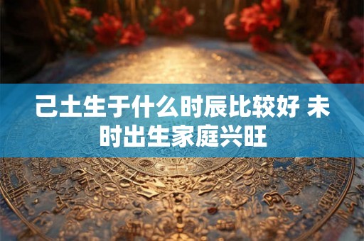 己土生于什么时辰比较好 未时出生家庭兴旺 己土生于什么时辰比较好 未时出生家庭兴旺