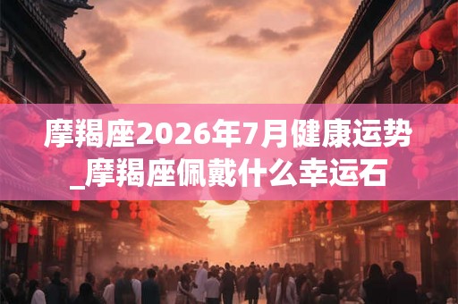 摩羯座2026年7月健康运势_摩羯座佩戴什么幸运石