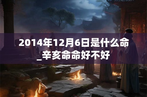 2014年12月6日是什么命_辛亥命命好不好 2014年12月6日是什么命_辛亥命命好不好