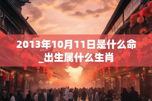 2013年10月11日是什么命_出生属什么生肖 2013年10月11日是什么命_出生属什么生肖